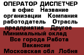 ОПЕРАТОР-ДИСПЕТЧЕР в офис › Название организации ­ Компания-работодатель › Отрасль предприятия ­ Другое › Минимальный оклад ­ 1 - Все города Работа » Вакансии   . Московская обл.,Лобня г.